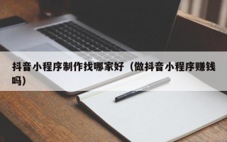 昌邑抖音小程序制作找哪家好（做抖音小程序赚钱吗）