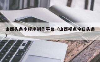 昌邑山西头条小程序制作平台（山西视点今日头条）